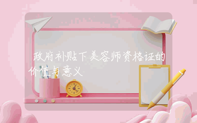 政府补贴下美容师资格证的价值与意义。