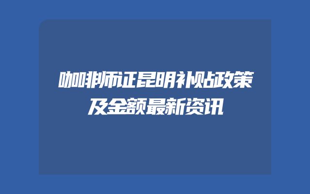 咖啡师证昆明补贴政策及金额最新资讯