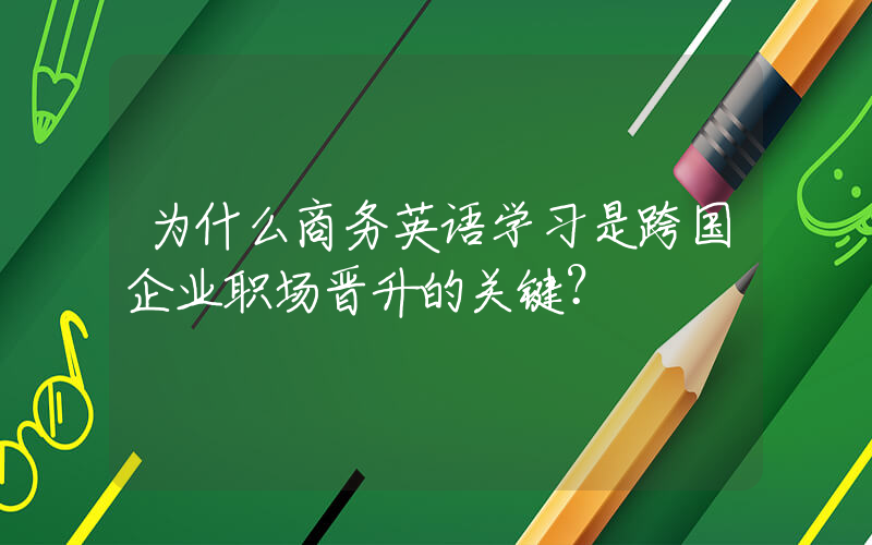 为什么商务英语学习是跨国企业职场晋升的关键？