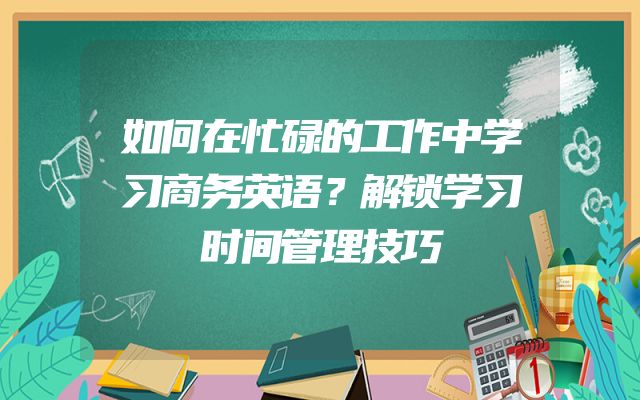 如何在忙碌的工作中学习商务英语？解锁学习时间管理技巧