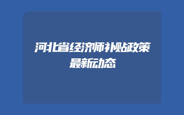 河北省经济师补贴政策最新动态