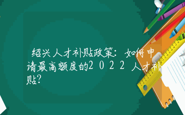 绍兴人才补贴政策：如何申请最高额度的2022人才补贴？