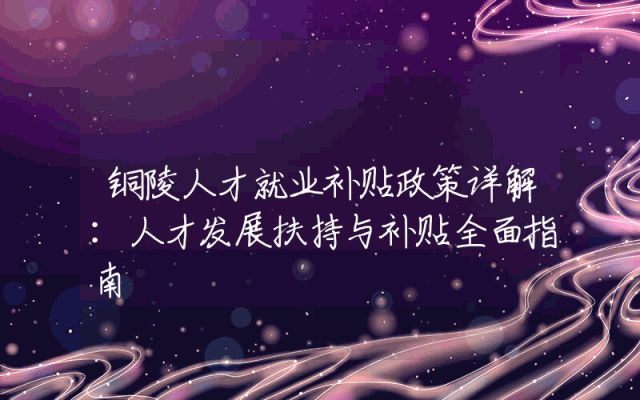 铜陵人才就业补贴政策详解：人才发展扶持与补贴全面指南