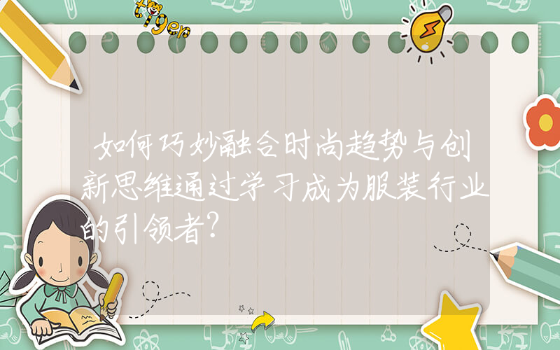 如何巧妙融合时尚趋势与创新思维通过学习成为服装行业的引领者？