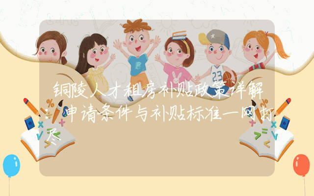 铜陵人才租房补贴政策详解：申请条件与补贴标准一网打尽