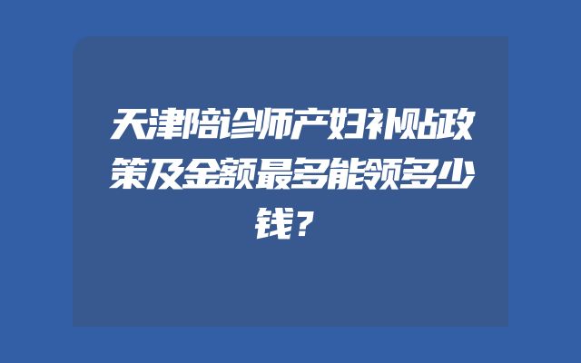天津陪诊师产妇补贴政策及金额最多能领多少钱？