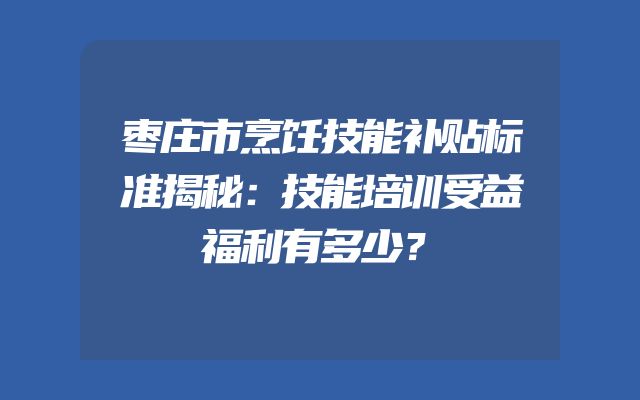 枣庄市烹饪技能补贴标准揭秘：技能培训受益福利有多少？