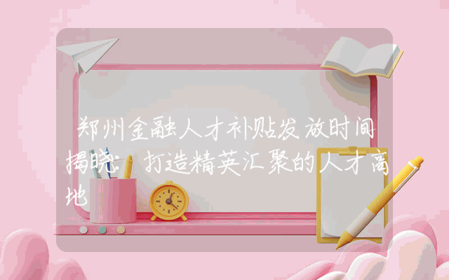 郑州金融人才补贴发放时间揭晓：打造精英汇聚的人才高地