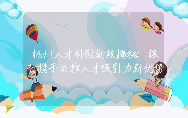 杭州人才补贴新政揭秘：银行携手共推人才吸引力新优势