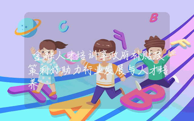 金融人才培训享政府补贴政策利好助力行业发展与人才培养