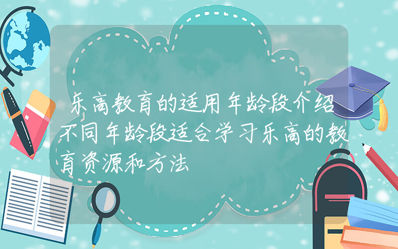 乐高教育的适用年龄段介绍不同年龄段适合学习乐高的教育资源和方法