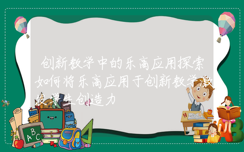 创新教学中的乐高应用探索如何将乐高应用于创新教学激发学生创造力