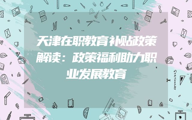 天津在职教育补贴政策解读：政策福利助力职业发展教育