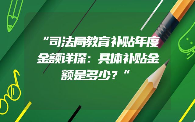 “司法局教育补贴年度金额详探：具体补贴金额是多少？”