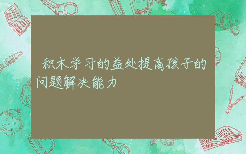 积木学习的益处提高孩子的问题解决能力