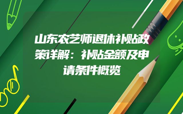山东农艺师退休补贴政策详解：补贴金额及申请条件概览