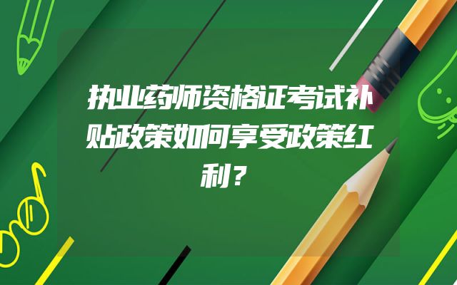 执业药师资格证考试补贴政策如何享受政策红利？