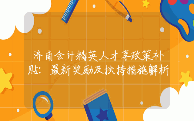 济南会计精英人才享政策补贴：最新奖励及扶持措施解析