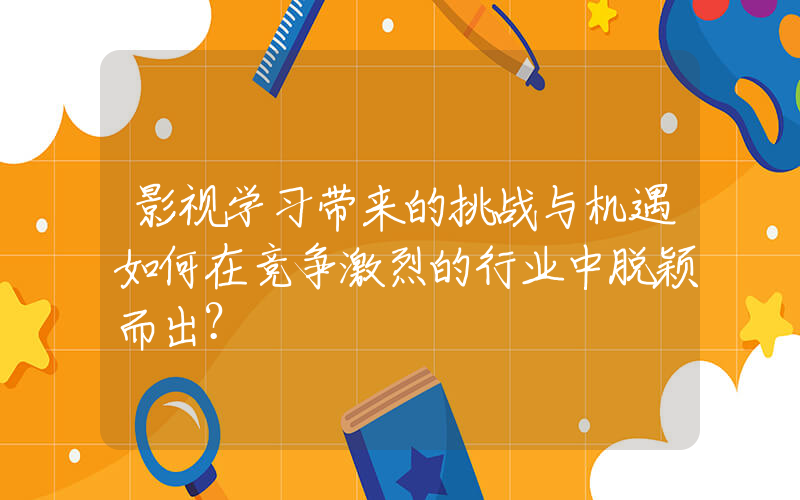 影视学习带来的挑战与机遇如何在竞争激烈的行业中脱颖而出？