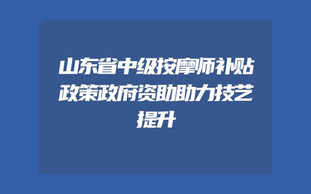山东省中级按摩师补贴政策政府资助助力技艺提升