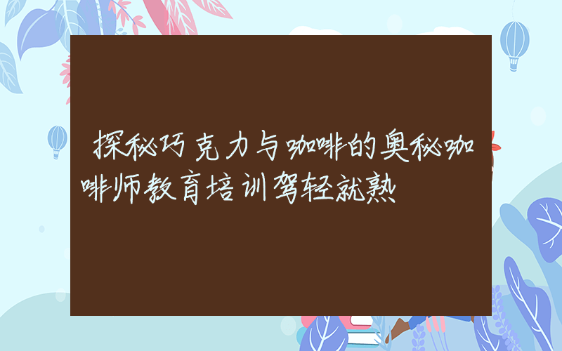 探秘巧克力与咖啡的奥秘咖啡师教育培训驾轻就熟