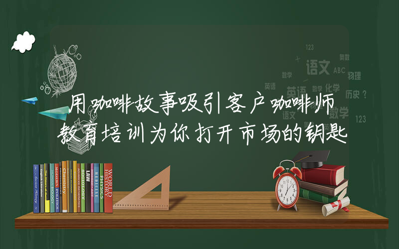 用咖啡故事吸引客户咖啡师教育培训为你打开市场的钥匙