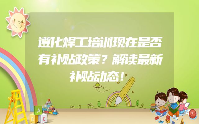 遵化焊工培训现在是否有补贴政策？解读最新补贴动态！