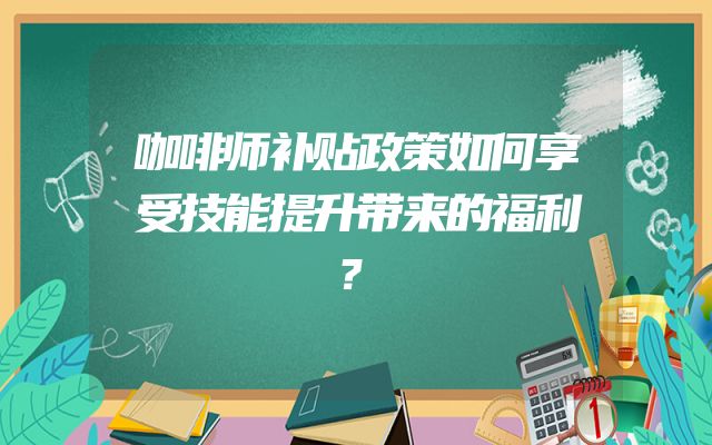 咖啡师补贴政策如何享受技能提升带来的福利？