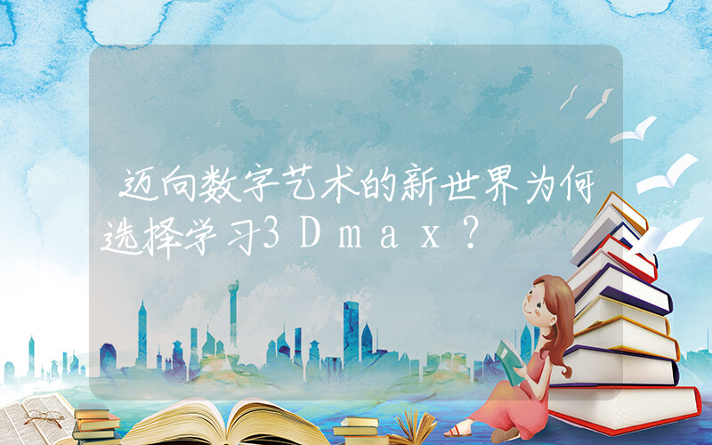 迈向数字艺术的新世界为何选择学习3Dmax？