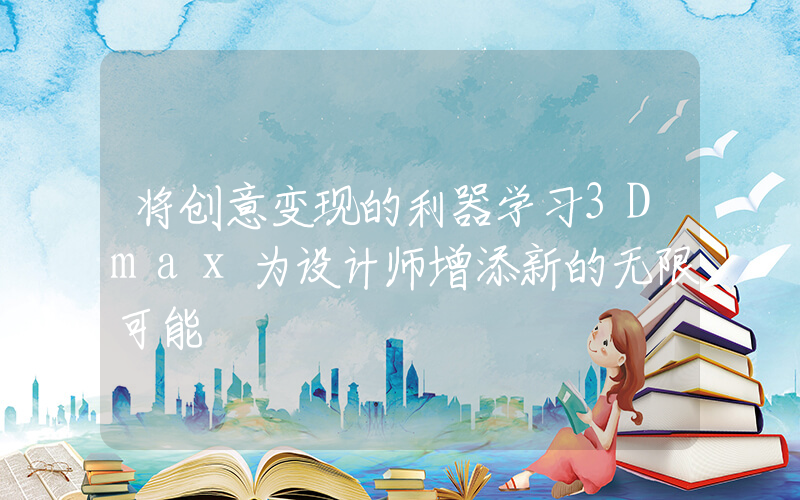 将创意变现的利器学习3Dmax为设计师增添新的无限可能