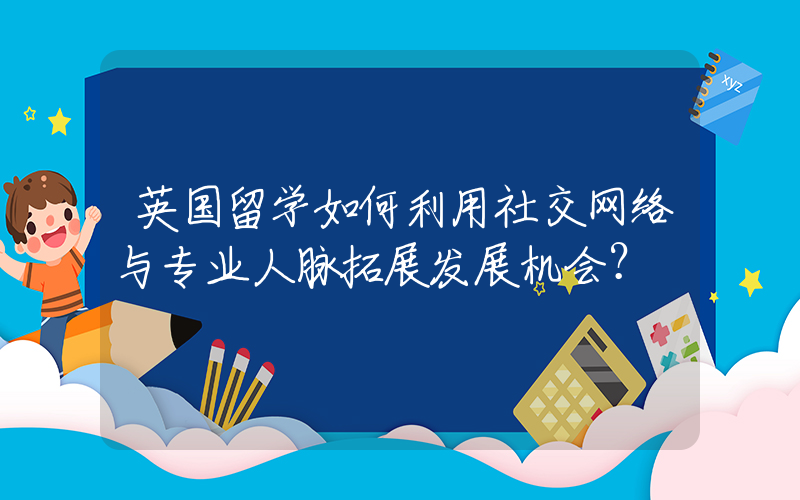 英国留学如何利用社交网络与专业人脉拓展发展机会？