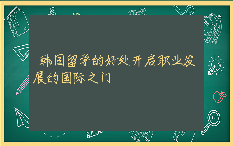 韩国留学的好处开启职业发展的国际之门