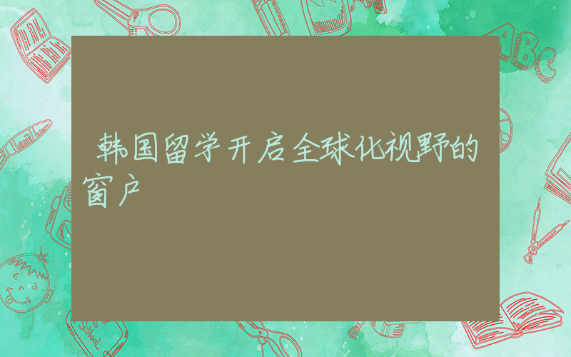 韩国留学开启全球化视野的窗户