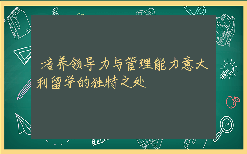 培养领导力与管理能力意大利留学的独特之处