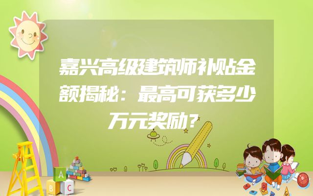 嘉兴高级建筑师补贴金额揭秘：最高可获多少万元奖励？