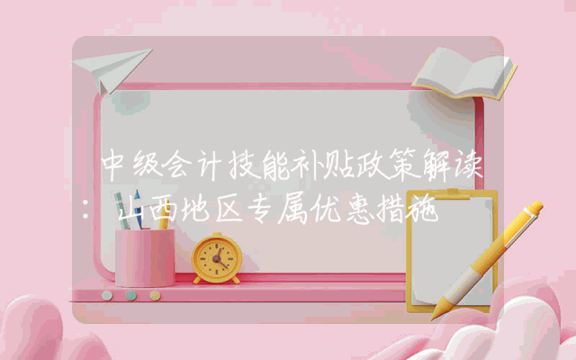 中级会计技能补贴政策解读：山西地区专属优惠措施