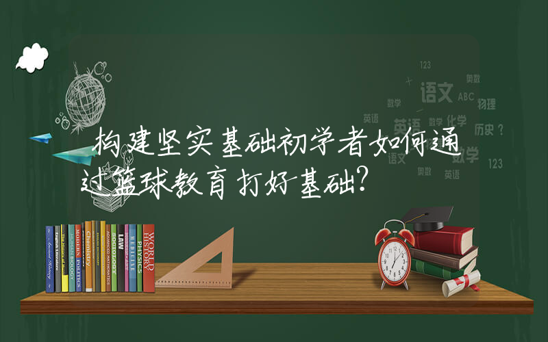 构建坚实基础初学者如何通过篮球教育打好基础？