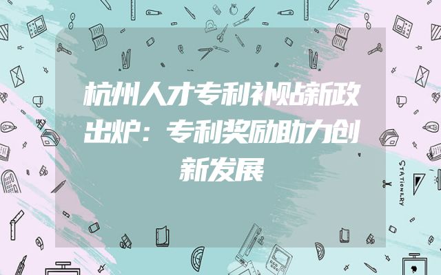 杭州人才专利补贴新政出炉：专利奖励助力创新发展