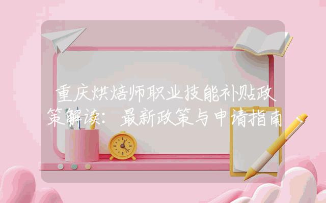 重庆烘焙师职业技能补贴政策解读：最新政策与申请指南