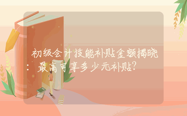 初级会计技能补贴金额揭晓：最高可享多少元补贴？