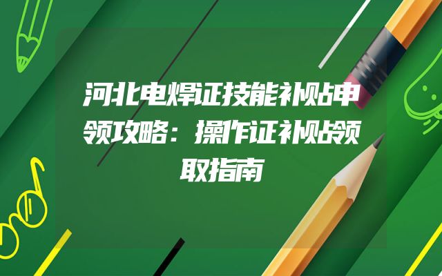 河北电焊证技能补贴申领攻略：操作证补贴领取指南