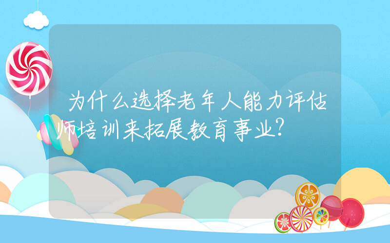 为什么选择老年人能力评估师培训来拓展教育事业？