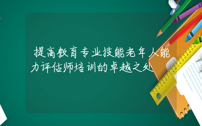 提高教育专业技能老年人能力评估师培训的卓越之处