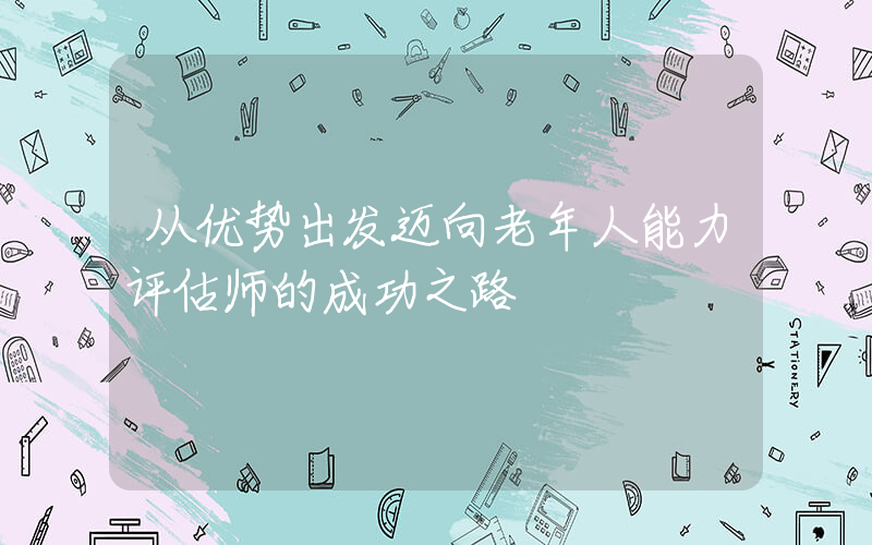 从优势出发迈向老年人能力评估师的成功之路