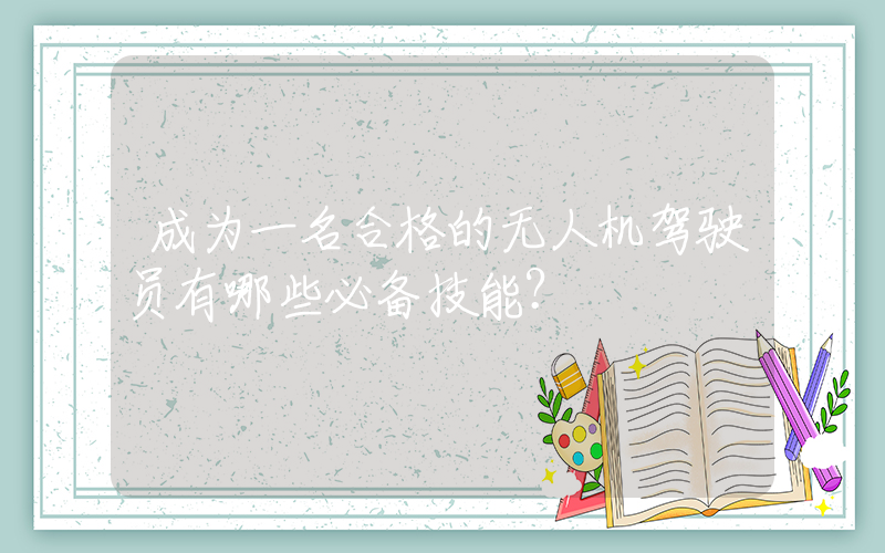 成为一名合格的无人机驾驶员有哪些必备技能？