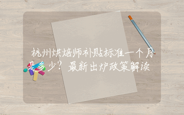 杭州烘焙师补贴标准一个月是多少？最新出炉政策解读