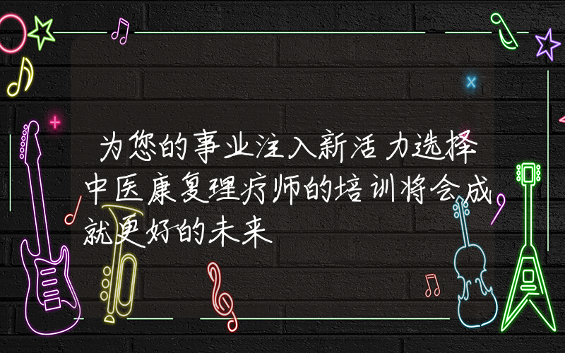 为您的事业注入新活力选择中医康复理疗师的培训将会成就更好的未来