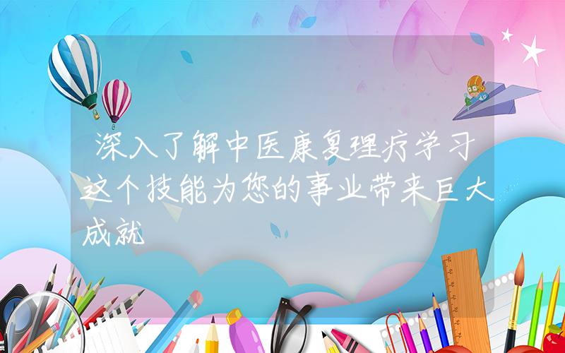 深入了解中医康复理疗学习这个技能为您的事业带来巨大成就