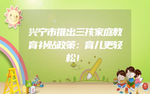 兴宁市推出三孩家庭教育补贴政策：育儿更轻松！