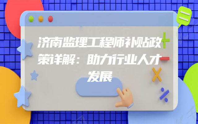 济南监理工程师补贴政策详解：助力行业人才发展